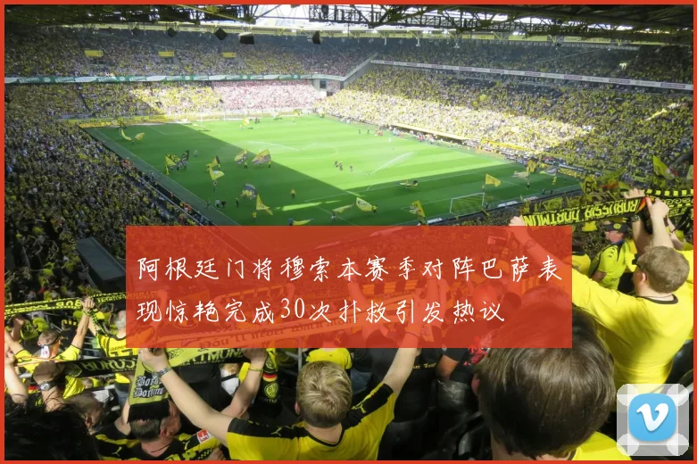 阿根廷门将穆索本赛季对阵巴萨表现惊艳完成30次扑救引发热议
