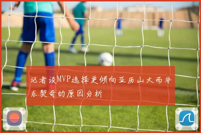 记者谈MVP选择更倾向亚历山大而非东契奇的原因分析