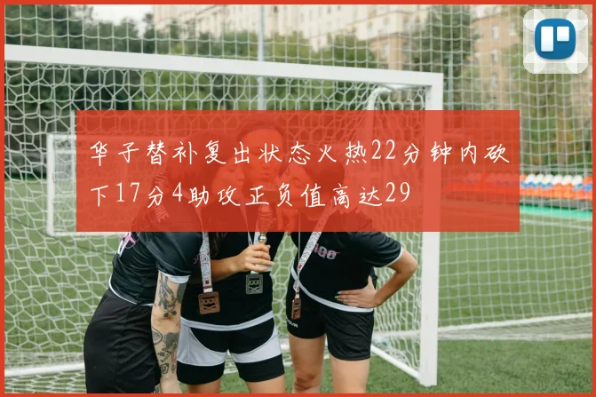 华子替补复出状态火热22分钟内砍下17分4助攻正负值高达29