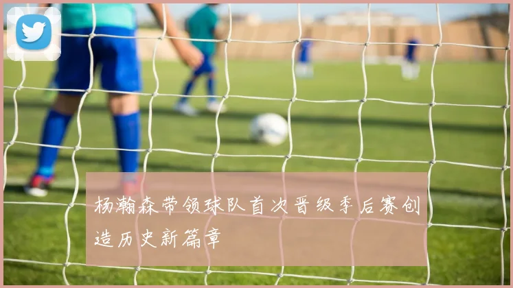杨瀚森带领球队首次晋级季后赛创造历史新篇章