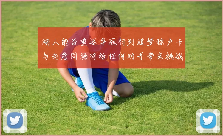湖人能否重返争冠行列追梦称卢卡与老詹同场将给任何对手带来挑战