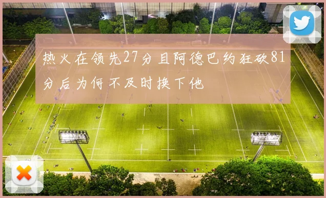 热火在领先27分且阿德巴约狂砍81分后为何不及时换下他