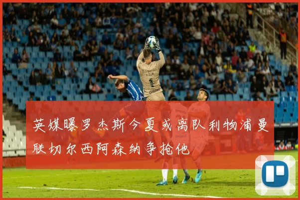 英媒曝罗杰斯今夏或离队利物浦曼联切尔西阿森纳争抢他