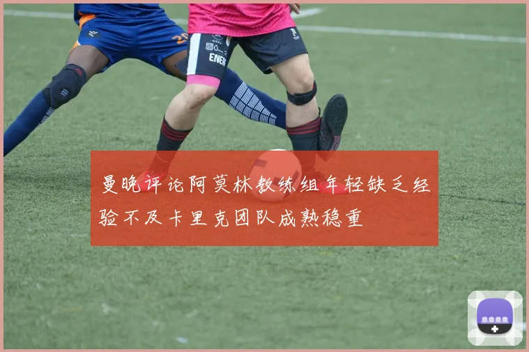 曼晚评论阿莫林教练组年轻缺乏经验不及卡里克团队成熟稳重