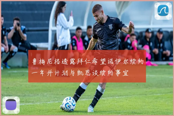 鲁梅尼格透露拜仁希望诺伊尔续约一年并计划与凯恩谈续约事宜
