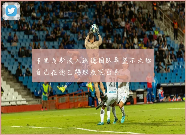 卡里乌斯谈入选德国队希望不大称自己在德乙踢球表现出色