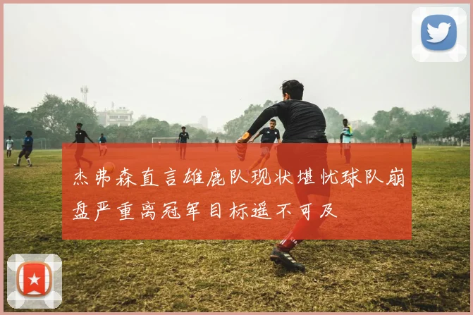 杰弗森直言雄鹿队现状堪忧球队崩盘严重离冠军目标遥不可及
